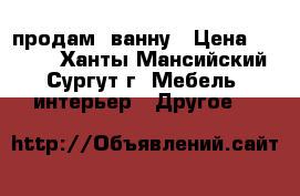 продам  ванну › Цена ­ 6 000 - Ханты-Мансийский, Сургут г. Мебель, интерьер » Другое   